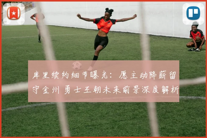 库里续约细节曝光：愿主动降薪留守金州 勇士王朝未来前景深度解析