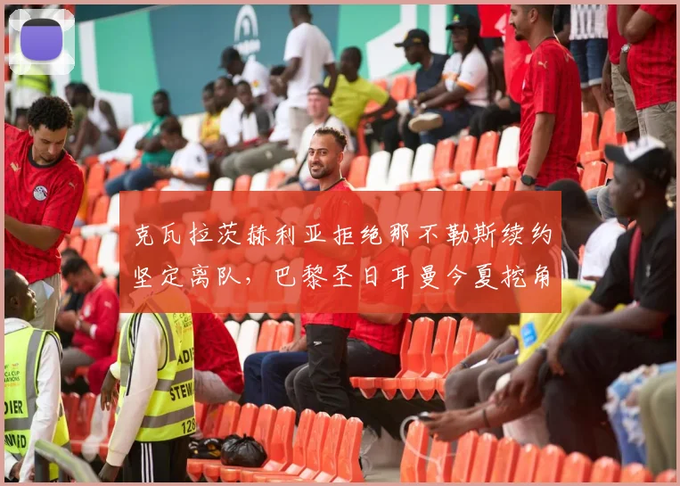 克瓦拉茨赫利亚拒绝那不勒斯续约坚定离队，巴黎圣日耳曼今夏挖角行动进展与影响深度观察