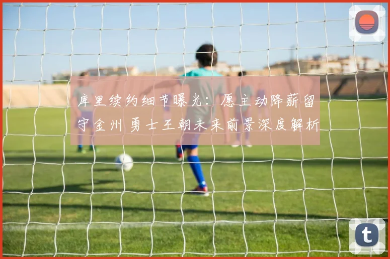 库里续约细节曝光：愿主动降薪留守金州 勇士王朝未来前景深度解析