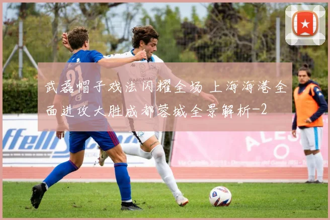 武磊帽子戏法闪耀全场 上海海港全面进攻大胜成都蓉城全景解析