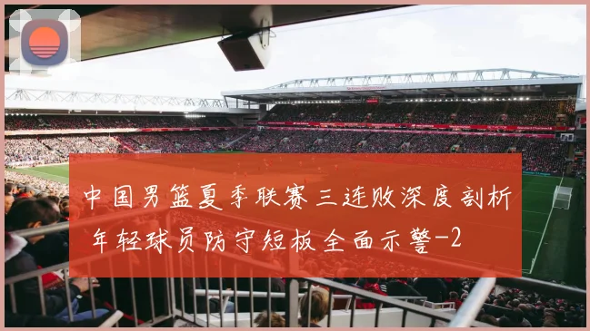 中国男篮夏季联赛三连败深度剖析 年轻球员防守短板全面示警