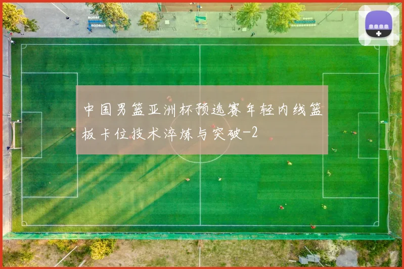 中国男篮亚洲杯预选赛年轻内线篮板卡位技术淬炼与突破