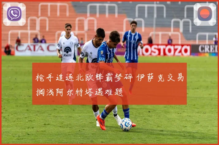 枪手追逐北欧锋霸梦碎 伊萨克交易搁浅阿尔特塔遇难题