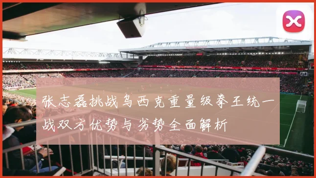 张志磊挑战乌西克重量级拳王统一战双方优势与劣势全面解析