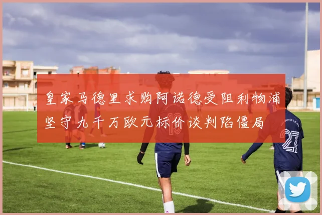 皇家马德里求购阿诺德受阻利物浦坚守九千万欧元标价谈判陷僵局