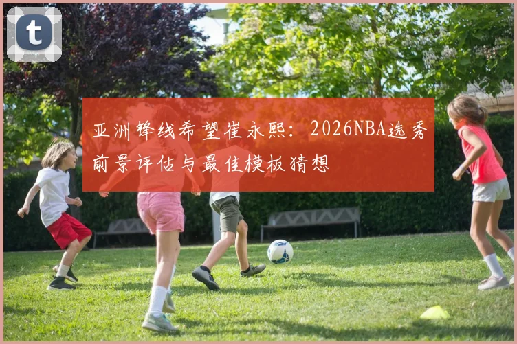 亚洲锋线希望崔永熙：2026NBA选秀前景评估与最佳模板猜想