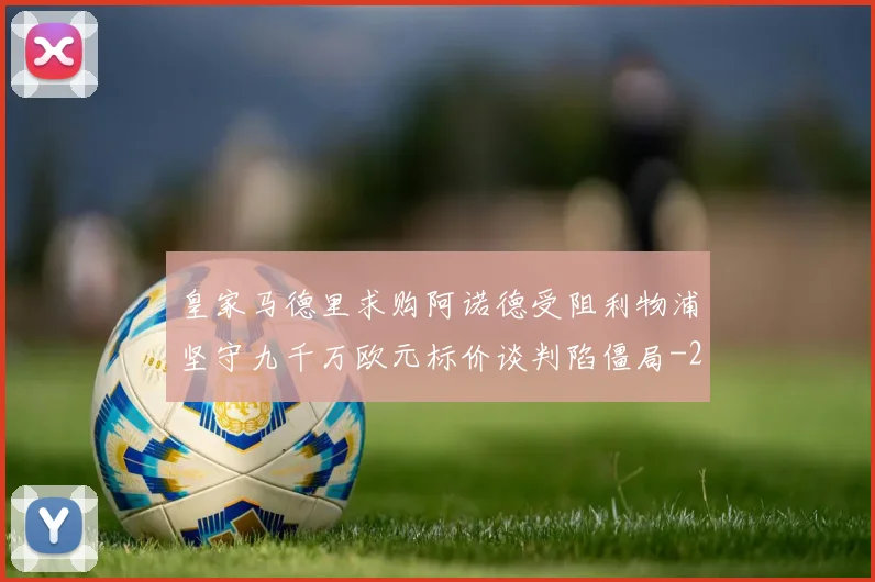 皇家马德里求购阿诺德受阻利物浦坚守九千万欧元标价谈判陷僵局