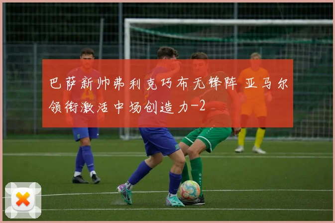 巴萨新帅弗利克巧布无锋阵 亚马尔领衔激活中场创造力