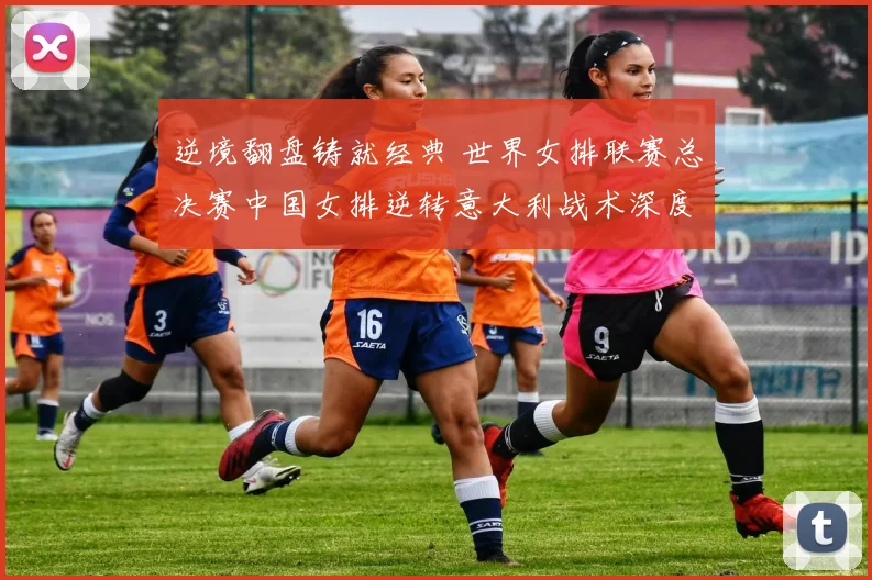 逆境翻盘铸就经典 世界女排联赛总决赛中国女排逆转意大利战术深度解析