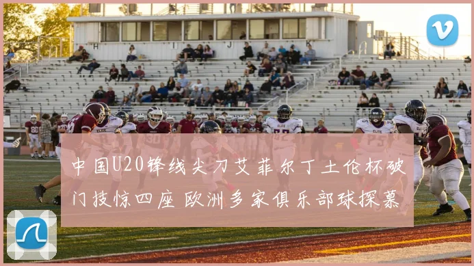 中国U20锋线尖刀艾菲尔丁土伦杯破门技惊四座 欧洲多家俱乐部球探慕名而来