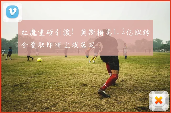 红魔重磅引援！奥斯梅恩1.2亿欧转会曼联即将尘埃落定
