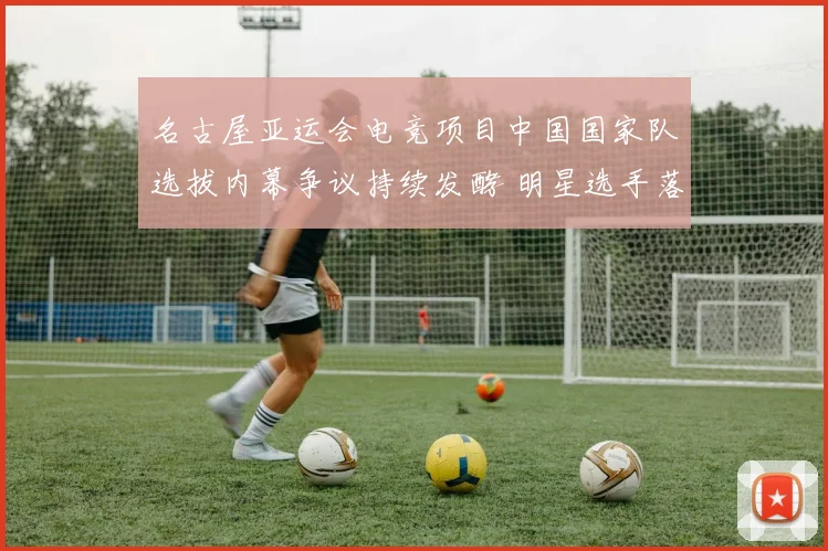 名古屋亚运会电竞项目中国国家队选拔内幕争议持续发酵 明星选手落选粉丝怒火难平