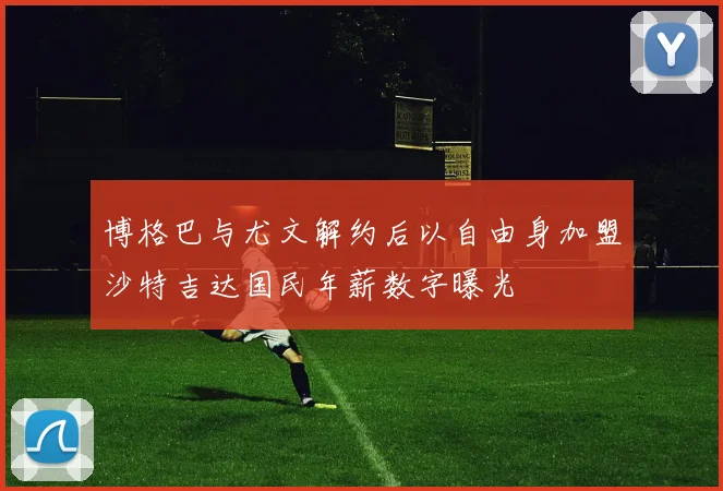 博格巴与尤文解约后以自由身加盟沙特吉达国民年薪数字曝光