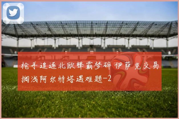 枪手追逐北欧锋霸梦碎 伊萨克交易搁浅阿尔特塔遇难题