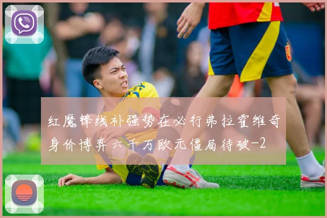 红魔锋线补强势在必行弗拉霍维奇身价博弈六千万欧元僵局待破