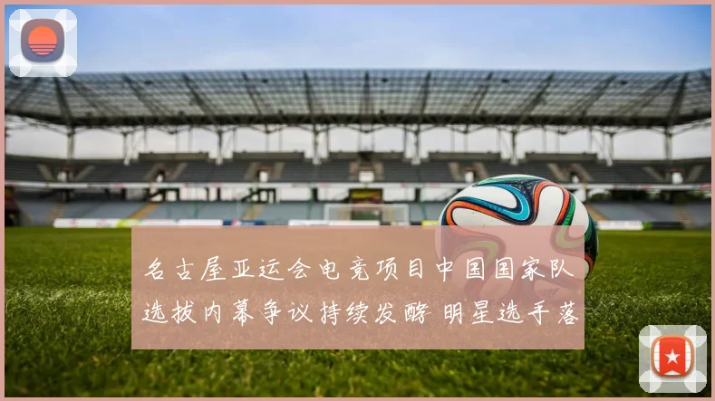 名古屋亚运会电竞项目中国国家队选拔内幕争议持续发酵 明星选手落选粉丝怒火难平