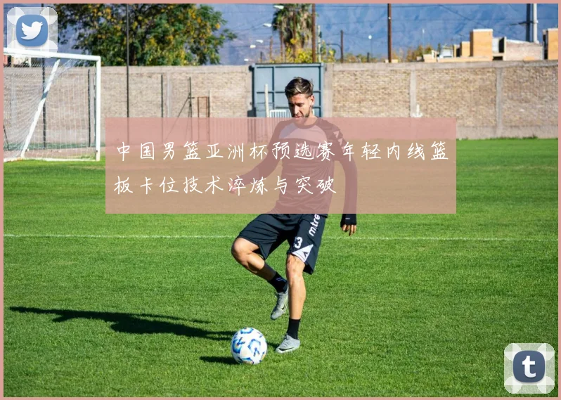 中国男篮亚洲杯预选赛年轻内线篮板卡位技术淬炼与突破