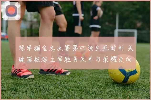 绿军掘金总决赛第四场生死时刻 关键篮板球主宰胜负天平与荣耀走向