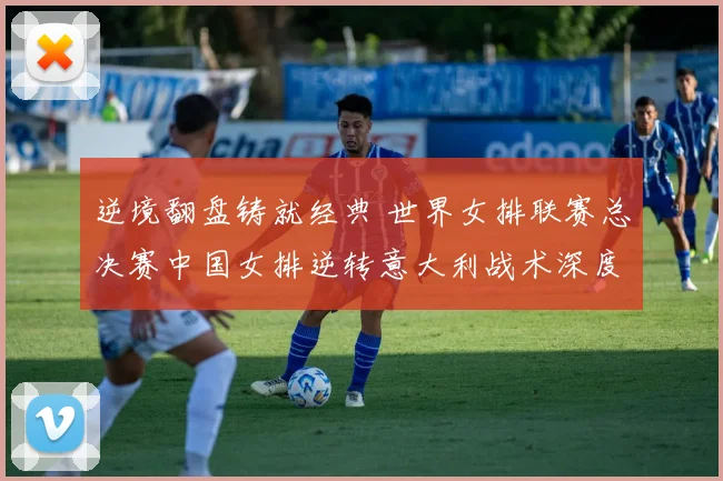 逆境翻盘铸就经典 世界女排联赛总决赛中国女排逆转意大利战术深度解析