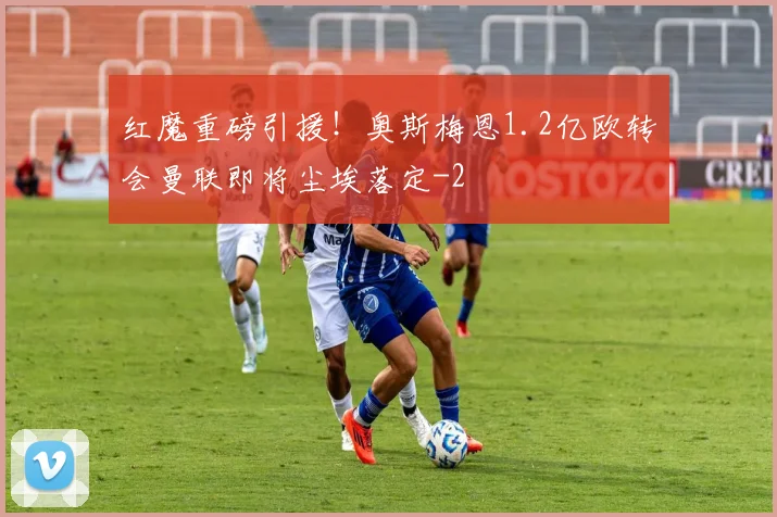 红魔重磅引援！奥斯梅恩1.2亿欧转会曼联即将尘埃落定