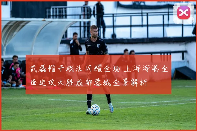 武磊帽子戏法闪耀全场 上海海港全面进攻大胜成都蓉城全景解析