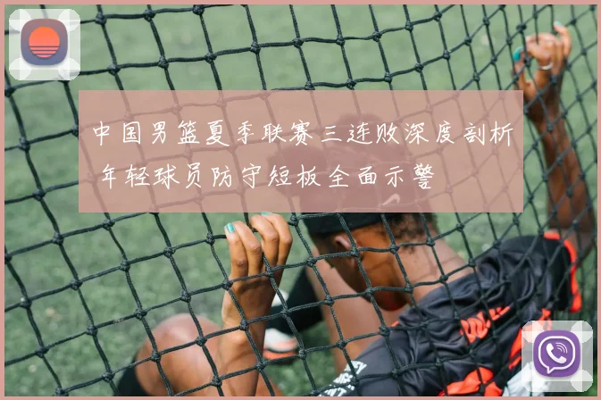 中国男篮夏季联赛三连败深度剖析 年轻球员防守短板全面示警