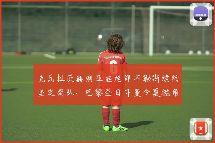 克瓦拉茨赫利亚拒绝那不勒斯续约坚定离队，巴黎圣日耳曼今夏挖角行动进展与影响深度观察