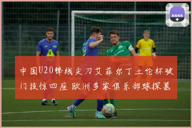 中国U20锋线尖刀艾菲尔丁土伦杯破门技惊四座 欧洲多家俱乐部球探慕名而来