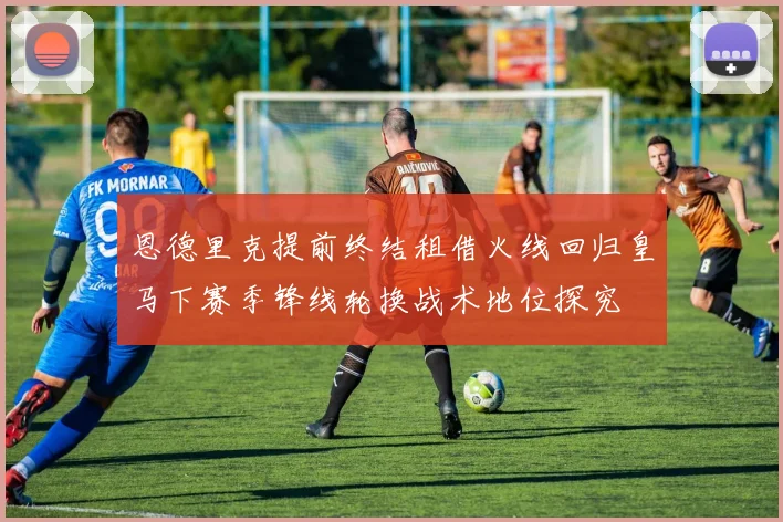 恩德里克提前终结租借火线回归皇马下赛季锋线轮换战术地位探究
