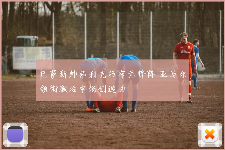 巴萨新帅弗利克巧布无锋阵 亚马尔领衔激活中场创造力